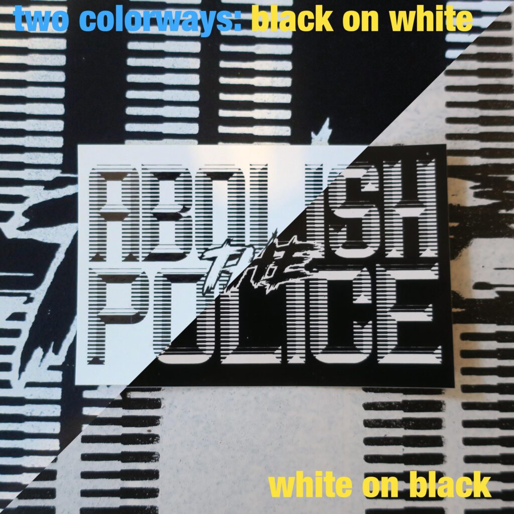 A background of a sign with retrofuturistic typeface reading "Abolish the Police" partially obscured by the cropped picture, upon which is a sticker with retrofuturistic typeface reading "Abolish the Police." These are cut in an ascending diagonal with contrasting colors on each side representing the black and the white variations of the sticker. At the top, in blue text, "two colorways:" followed in yellow by "black on white" and at the bottom also in yellow "white on black"